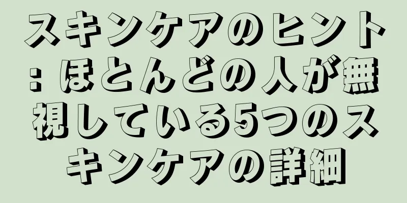 スキンケアのヒント: ほとんどの人が無視している5つのスキンケアの詳細