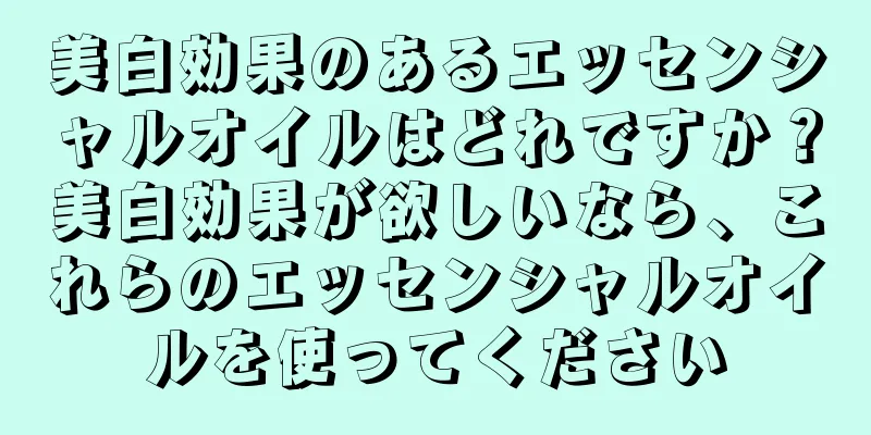 美白効果のあるエッセンシャルオイルはどれですか？美白効果が欲しいなら、これらのエッセンシャルオイルを使ってください