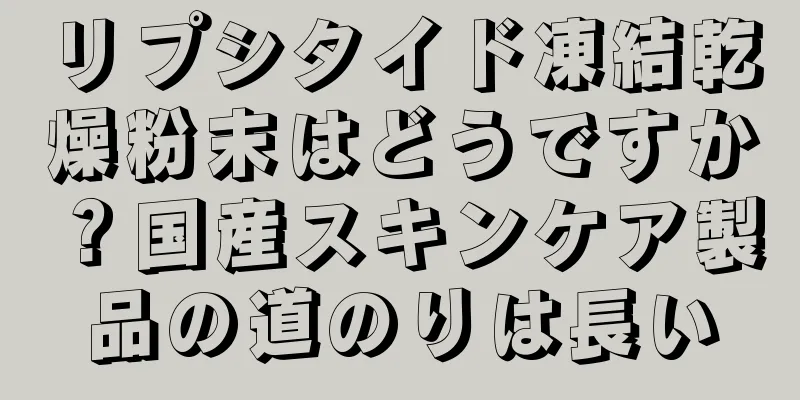 リプシタイド凍結乾燥粉末はどうですか？国産スキンケア製品の道のりは長い