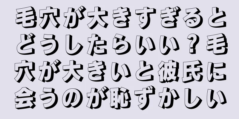 毛穴が大きすぎるとどうしたらいい？毛穴が大きいと彼氏に会うのが恥ずかしい