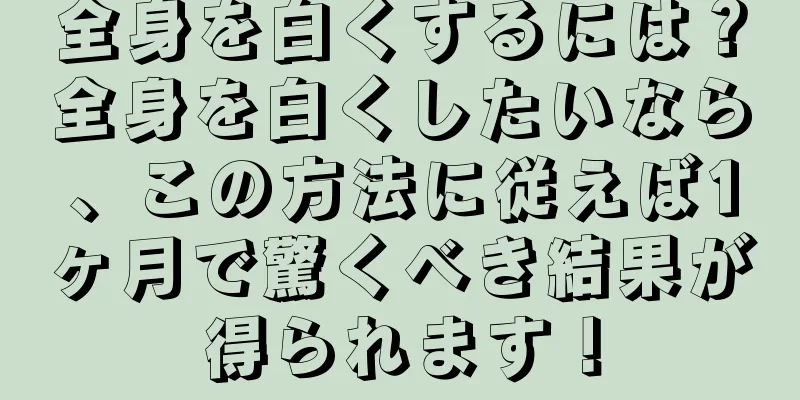 全身を白くするには？全身を白くしたいなら、この方法に従えば1ヶ月で驚くべき結果が得られます！