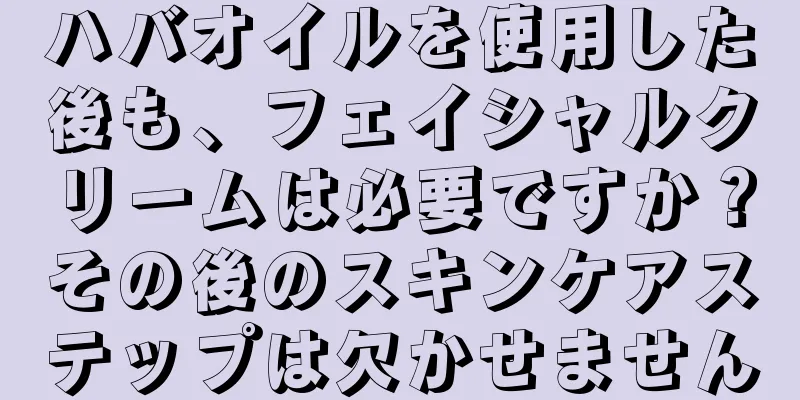 ハバオイルを使用した後も、フェイシャルクリームは必要ですか？その後のスキンケアステップは欠かせません