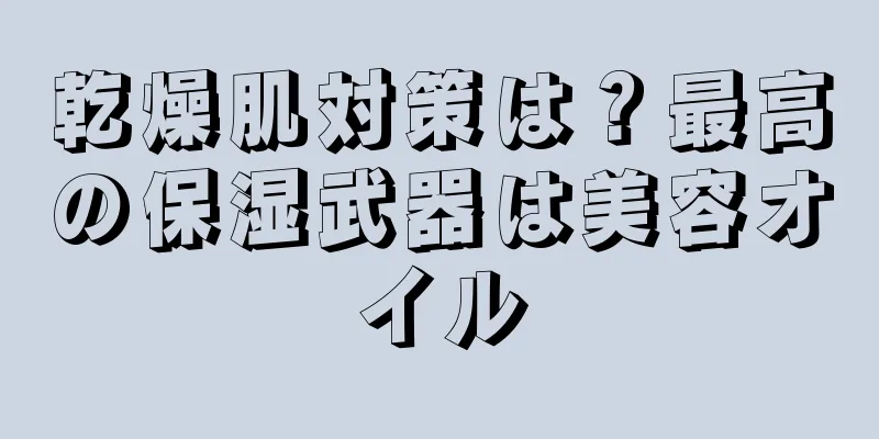 乾燥肌対策は？最高の保湿武器は美容オイル