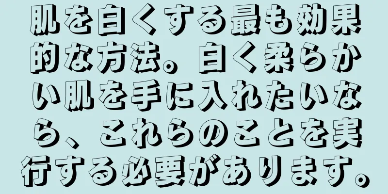 肌を白くする最も効果的な方法。白く柔らかい肌を手に入れたいなら、これらのことを実行する必要があります。