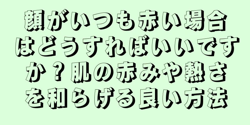 顔がいつも赤い場合はどうすればいいですか？肌の赤みや熱さを和らげる良い方法