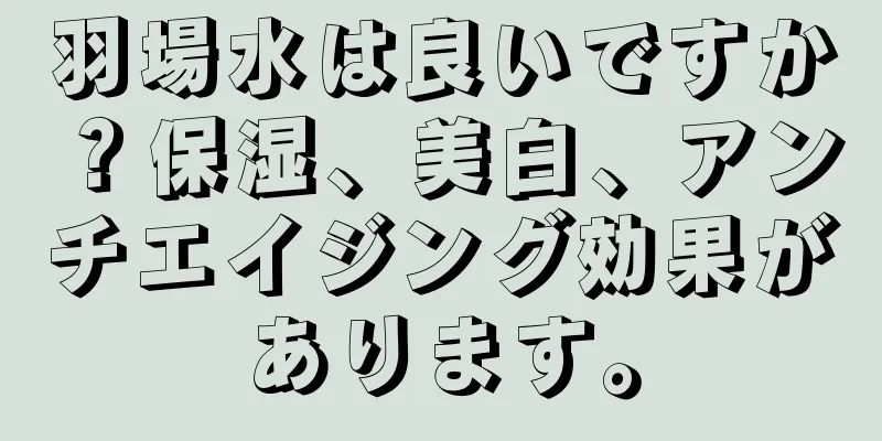 羽場水は良いですか？保湿、美白、アンチエイジング効果があります。