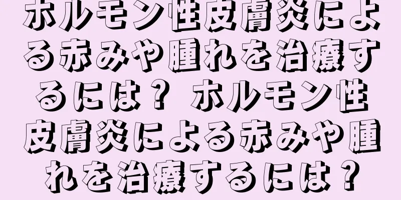 ホルモン性皮膚炎による赤みや腫れを治療するには？ ホルモン性皮膚炎による赤みや腫れを治療するには？