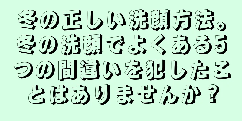 冬の正しい洗顔方法。冬の洗顔でよくある5つの間違いを犯したことはありませんか？