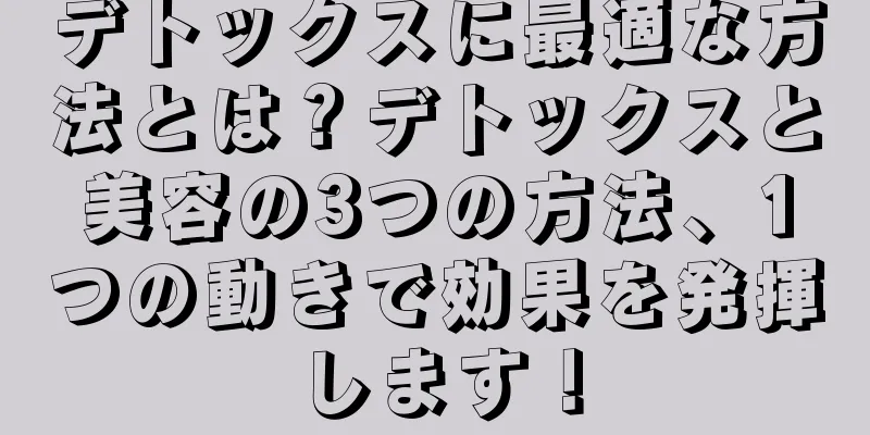 デトックスに最適な方法とは？デトックスと美容の3つの方法、1つの動きで効果を発揮します！