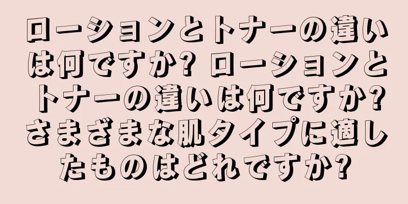 ローションとトナーの違いは何ですか? ローションとトナーの違いは何ですか?さまざまな肌タイプに適したものはどれですか?