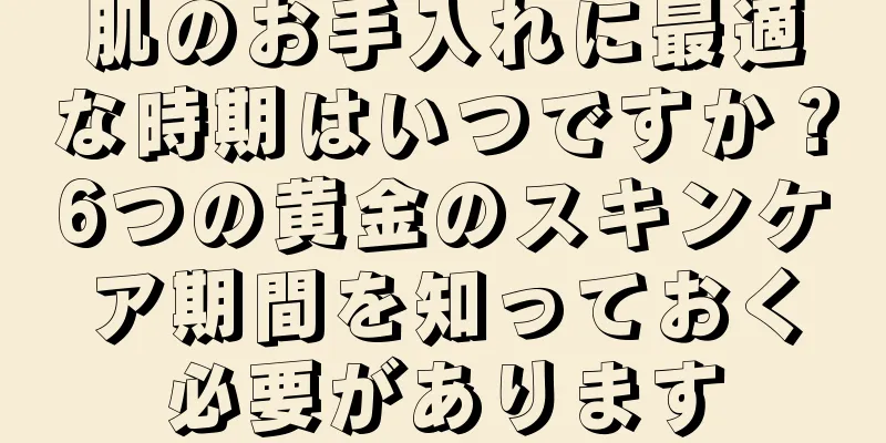 肌のお手入れに最適な時期はいつですか？6つの黄金のスキンケア期間を知っておく必要があります