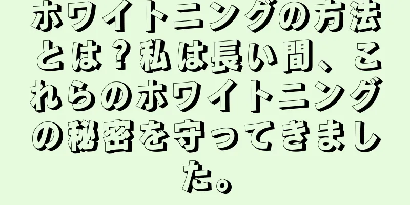 ホワイトニングの方法とは？私は長い間、これらのホワイトニングの秘密を守ってきました。