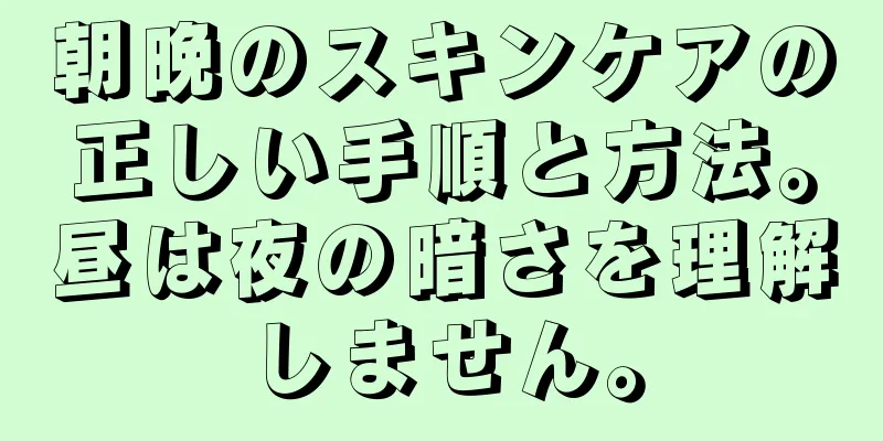 朝晩のスキンケアの正しい手順と方法。昼は夜の暗さを理解しません。