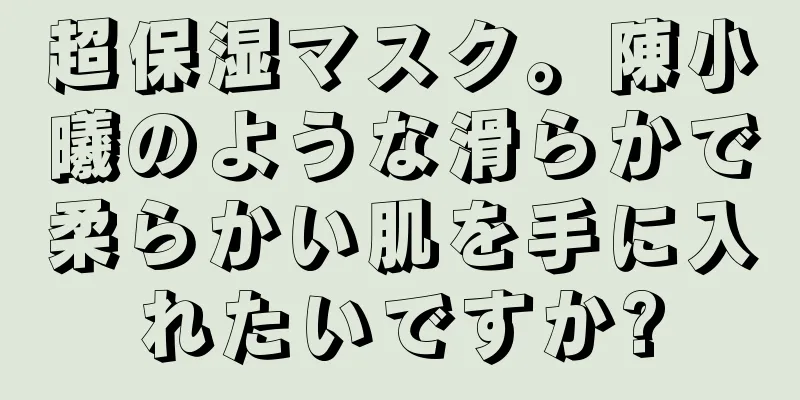 超保湿マスク。陳小曦のような滑らかで柔らかい肌を手に入れたいですか?