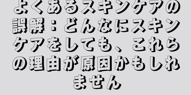 よくあるスキンケアの誤解：どんなにスキンケアをしても、これらの理由が原因かもしれません