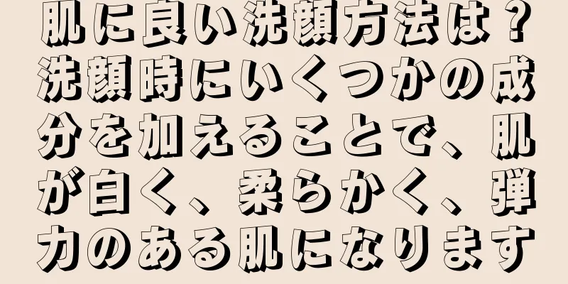 肌に良い洗顔方法は？洗顔時にいくつかの成分を加えることで、肌が白く、柔らかく、弾力のある肌になります