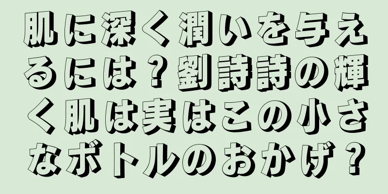 肌に深く潤いを与えるには？劉詩詩の輝く肌は実はこの小さなボトルのおかげ？