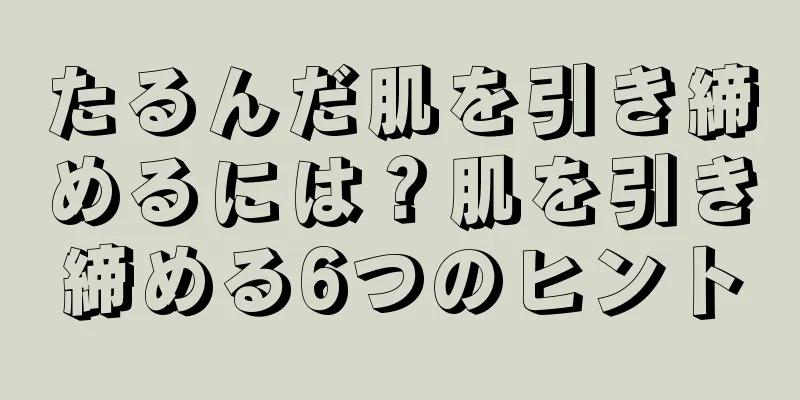 たるんだ肌を引き締めるには？肌を引き締める6つのヒント