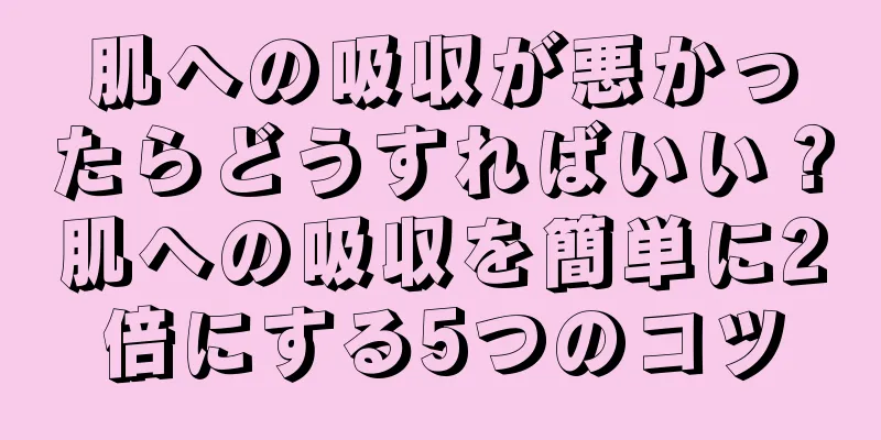 肌への吸収が悪かったらどうすればいい？肌への吸収を簡単に2倍にする5つのコツ