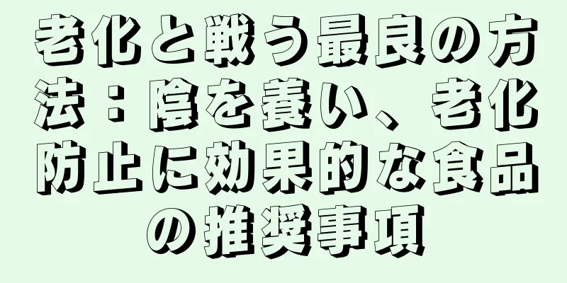 老化と戦う最良の方法：陰を養い、老化防止に効果的な食品の推奨事項