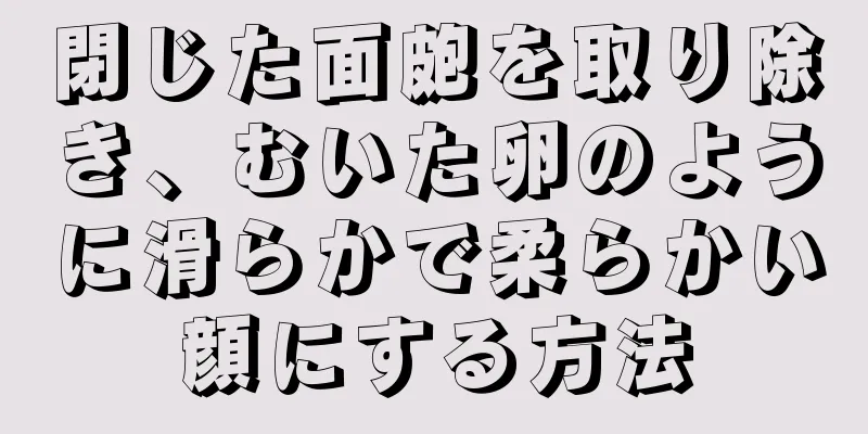 閉じた面皰を取り除き、むいた卵のように滑らかで柔らかい顔にする方法