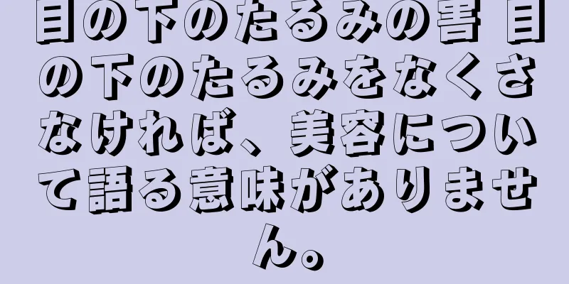 目の下のたるみの害 目の下のたるみをなくさなければ、美容について語る意味がありません。