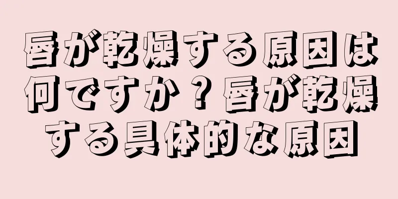 唇が乾燥する原因は何ですか？唇が乾燥する具体的な原因