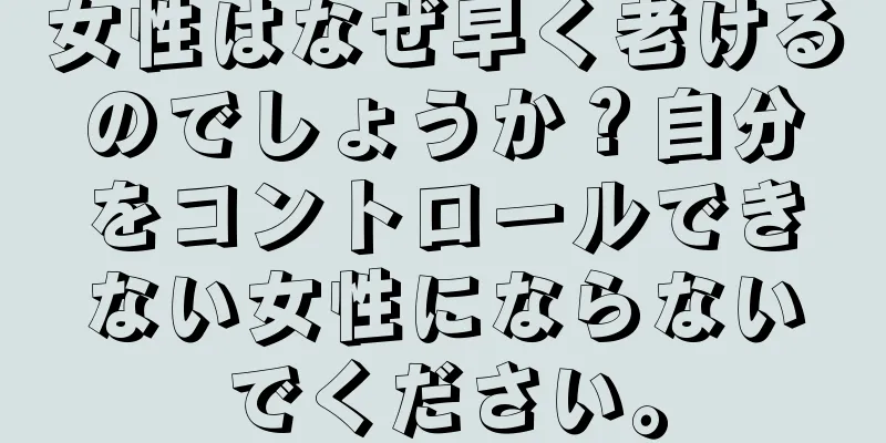 女性はなぜ早く老けるのでしょうか？自分をコントロールできない女性にならないでください。