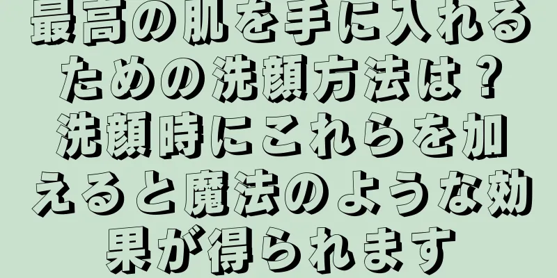 最高の肌を手に入れるための洗顔方法は？洗顔時にこれらを加えると魔法のような効果が得られます