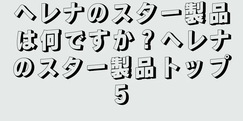 ヘレナのスター製品は何ですか？ヘレナのスター製品トップ5