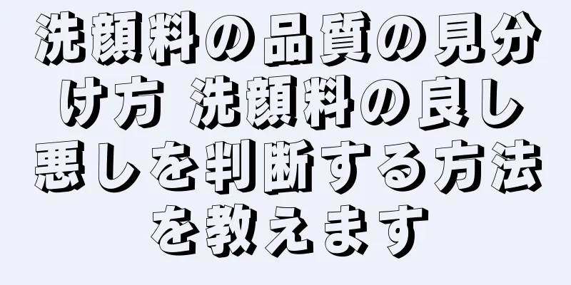 洗顔料の品質の見分け方 洗顔料の良し悪しを判断する方法を教えます