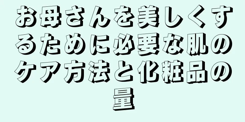 お母さんを美しくするために必要な肌のケア方法と化粧品の量