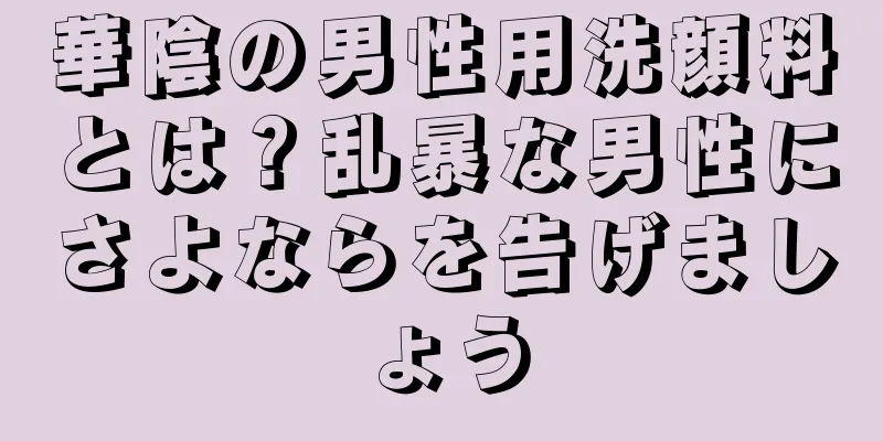 華陰の男性用洗顔料とは？乱暴な男性にさよならを告げましょう