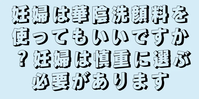 妊婦は華陰洗顔料を使ってもいいですか？妊婦は慎重に選ぶ必要があります