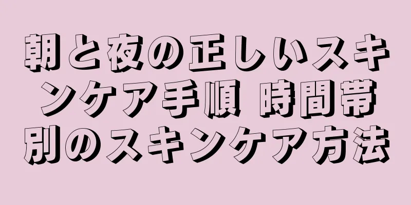 朝と夜の正しいスキンケア手順 時間帯別のスキンケア方法