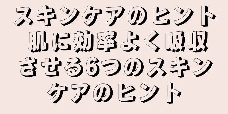 スキンケアのヒント 肌に効率よく吸収させる6つのスキンケアのヒント