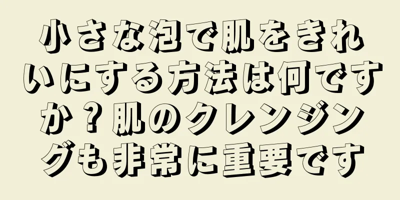 小さな泡で肌をきれいにする方法は何ですか？肌のクレンジングも非常に重要です