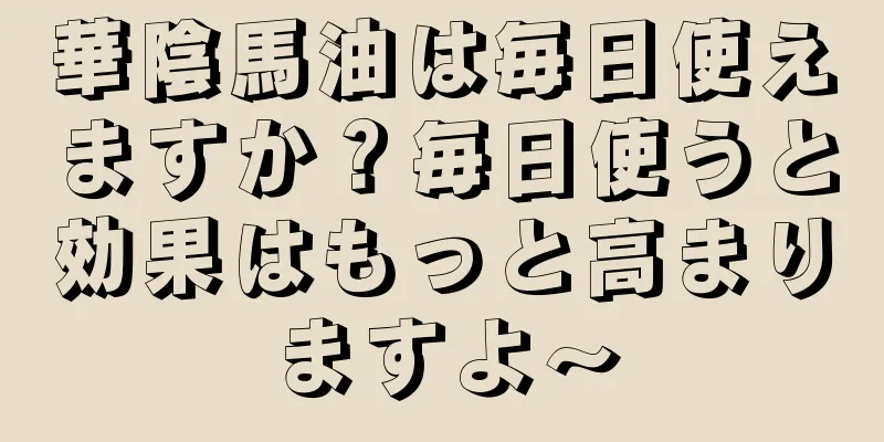 華陰馬油は毎日使えますか？毎日使うと効果はもっと高まりますよ～