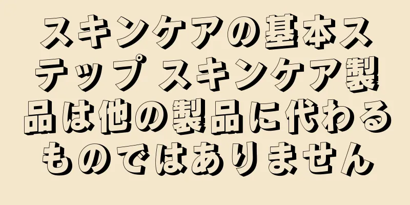 スキンケアの基本ステップ スキンケア製品は他の製品に代わるものではありません