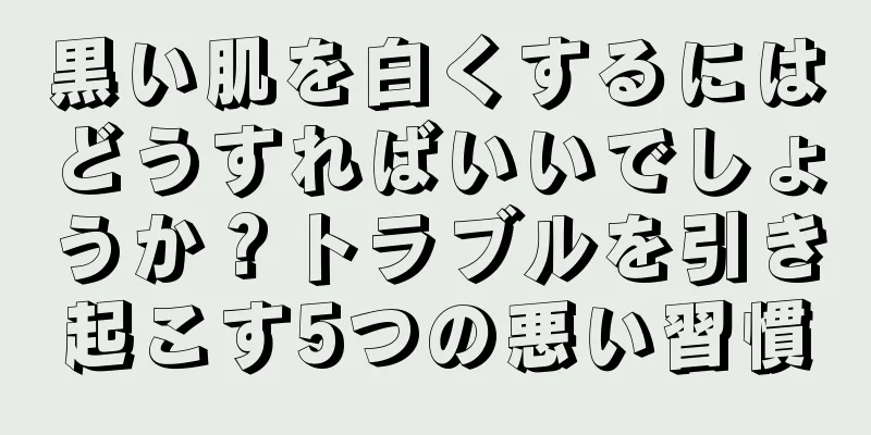 黒い肌を白くするにはどうすればいいでしょうか？トラブルを引き起こす5つの悪い習慣