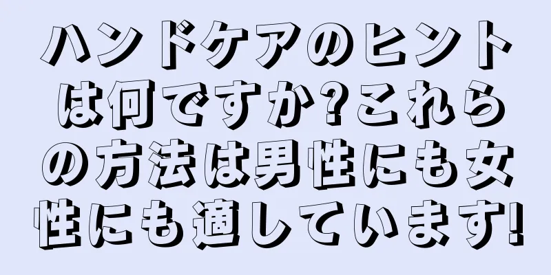 ハンドケアのヒントは何ですか?これらの方法は男性にも女性にも適しています!