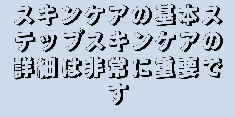 スキンケアの基本ステップスキンケアの詳細は非常に重要です