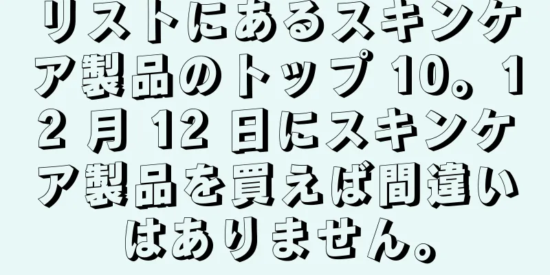 リストにあるスキンケア製品のトップ 10。12 月 12 日にスキンケア製品を買えば間違いはありません。