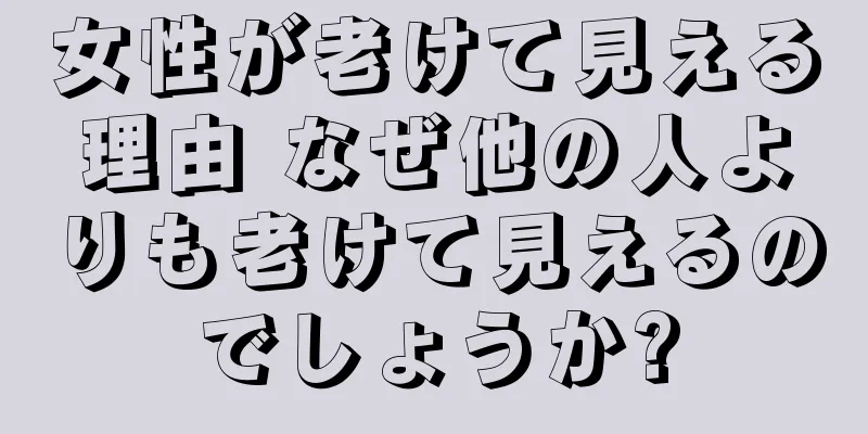 女性が老けて見える理由 なぜ他の人よりも老けて見えるのでしょうか?