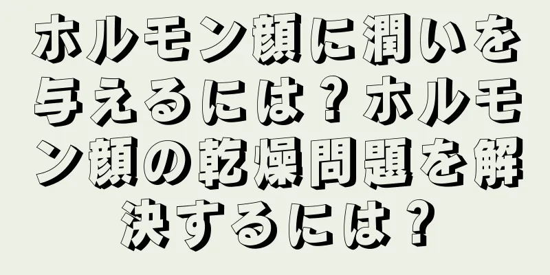 ホルモン顔に潤いを与えるには？ホルモン顔の乾燥問題を解決するには？