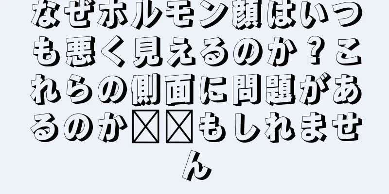 なぜホルモン顔はいつも悪く見えるのか？これらの側面に問題があるのか​​もしれません