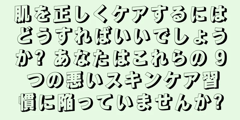 肌を正しくケアするにはどうすればいいでしょうか? あなたはこれらの 9 つの悪いスキンケア習慣に陥っていませんか?