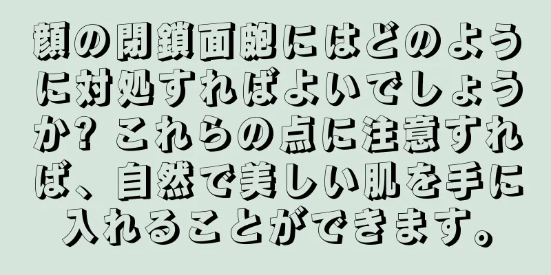 顔の閉鎖面皰にはどのように対処すればよいでしょうか? これらの点に注意すれば、自然で美しい肌を手に入れることができます。