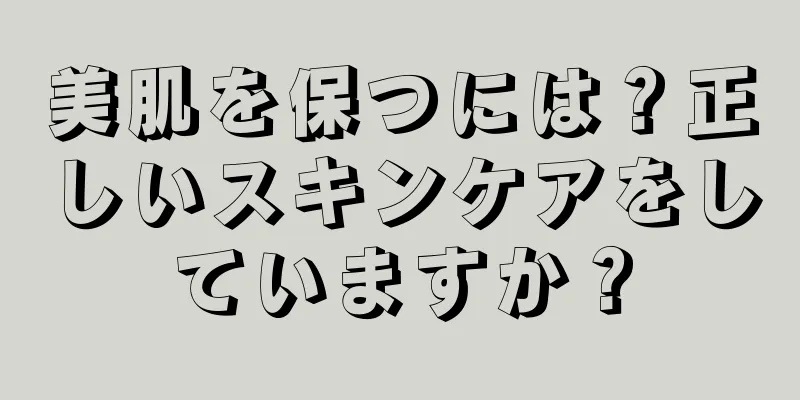 美肌を保つには？正しいスキンケアをしていますか？