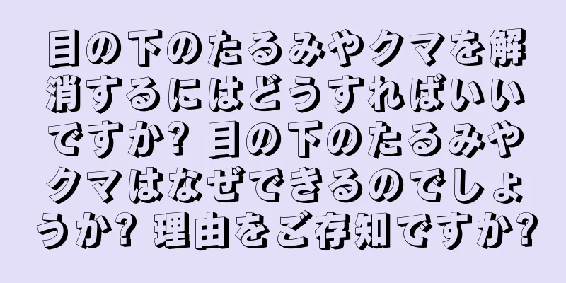 目の下のたるみやクマを解消するにはどうすればいいですか? 目の下のたるみやクマはなぜできるのでしょうか? 理由をご存知ですか?